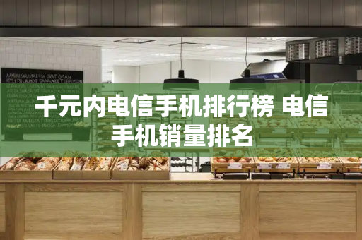 千元内电信手机排行榜 电信手机销量排名