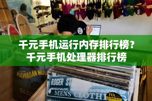 千元手机运行内存排行榜？千元手机处理器排行榜