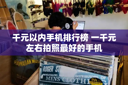 千元以内手机排行榜 一千元左右拍照最好的手机