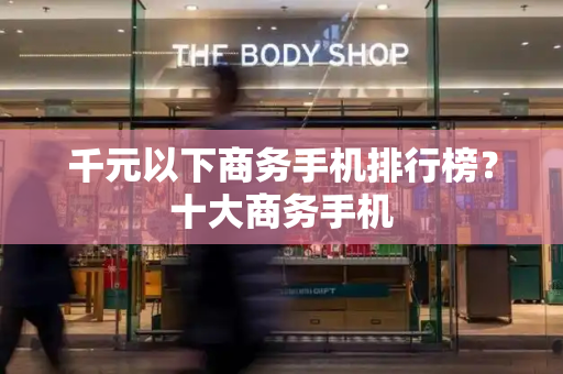 千元以下商务手机排行榜？十大商务手机