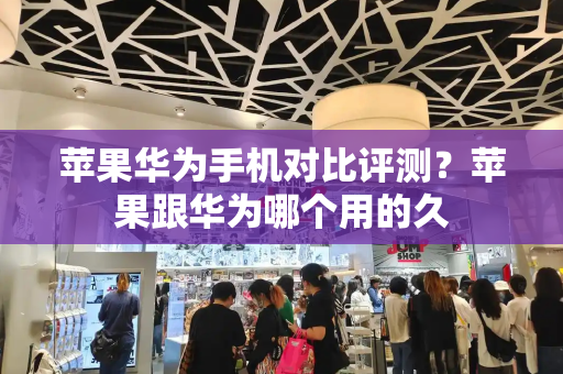 苹果华为手机对比评测？苹果跟华为哪个用的久
