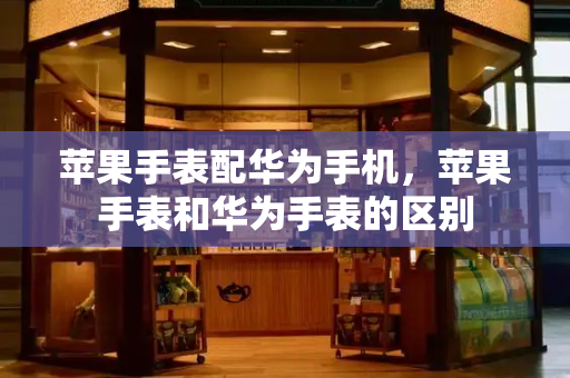 苹果手表配华为手机，苹果手表和华为手表的区别