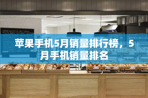 苹果手机5月销量排行榜，5月手机销量排名