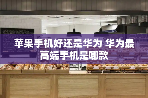 苹果手机好还是华为 华为最高端手机是哪款-第1张图片-星选测评