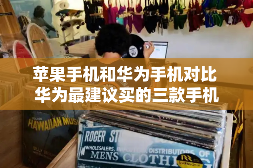 苹果手机和华为手机对比 华为最建议买的三款手机