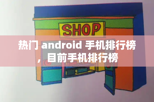 热门 android 手机排行榜，目前手机排行榜