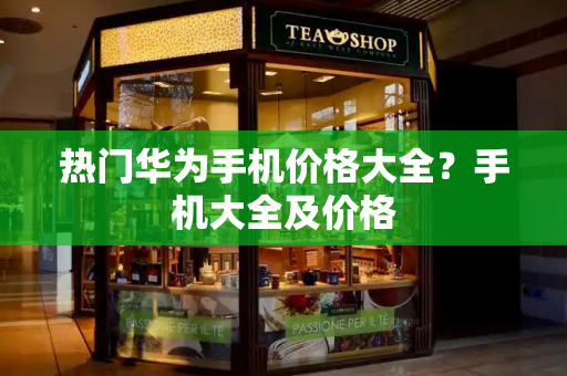 热门华为手机价格大全？手机大全及价格