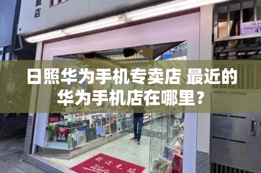 日照华为手机专卖店 最近的华为手机店在哪里？