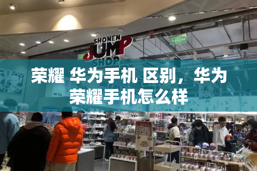 荣耀 华为手机 区别，华为荣耀手机怎么样