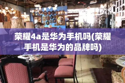 荣耀4a是华为手机吗(荣耀手机是华为的品牌吗)
