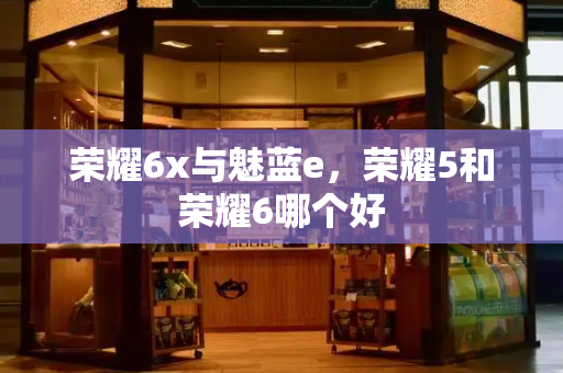 荣耀6x与魅蓝e，荣耀5和荣耀6哪个好