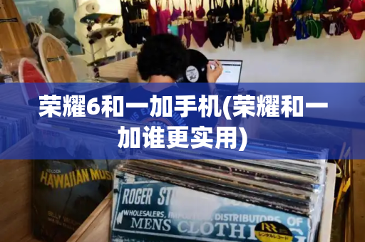荣耀6和一加手机(荣耀和一加谁更实用)