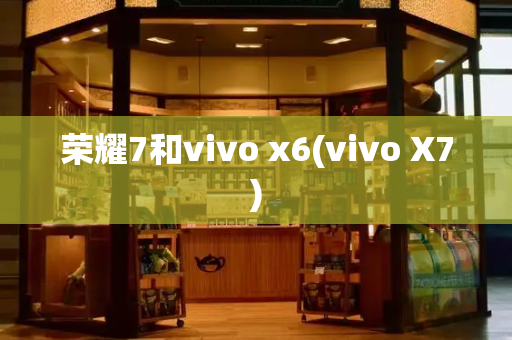 荣耀7和vivo x6(vivo X7)-第1张图片-星选测评