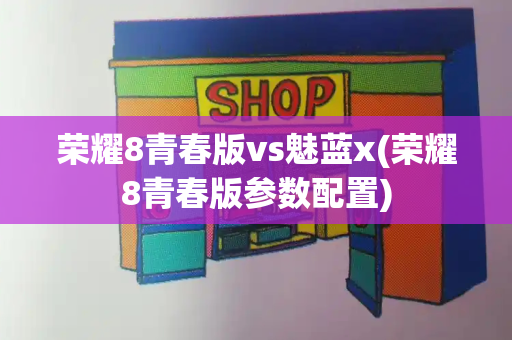 荣耀8青春版vs魅蓝x(荣耀8青春版参数配置)