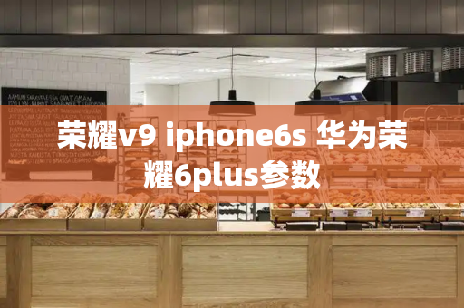 荣耀v9 iphone6s 华为荣耀6plus参数-第1张图片-星选测评