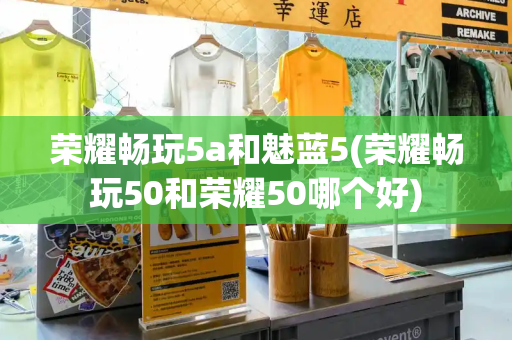 荣耀畅玩5a和魅蓝5(荣耀畅玩50和荣耀50哪个好)