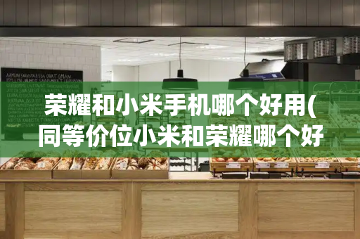 荣耀和小米手机哪个好用(同等价位小米和荣耀哪个好)