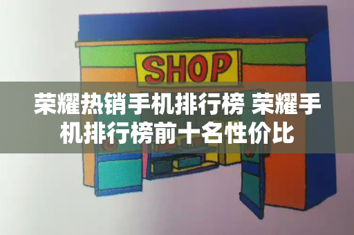 荣耀热销手机排行榜 荣耀手机排行榜前十名性价比