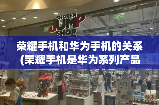 荣耀手机和华为手机的关系(荣耀手机是华为系列产品吗)-第1张图片-星选测评