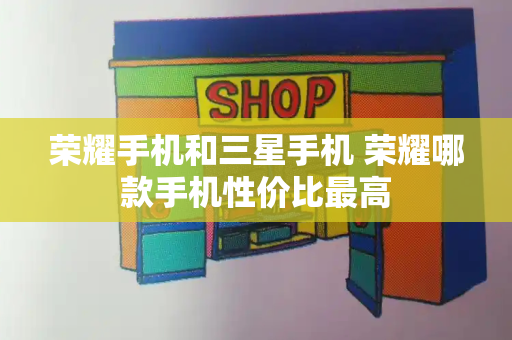 荣耀手机和三星手机 荣耀哪款手机性价比最高-第1张图片-星选测评