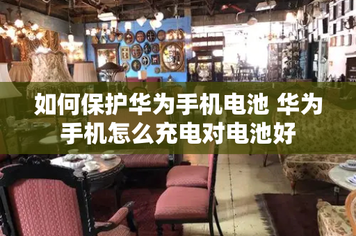如何保护华为手机电池 华为手机怎么充电对电池好
