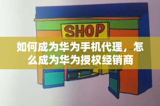 如何成为华为手机代理，怎么成为华为授权经销商-第1张图片-星选测评