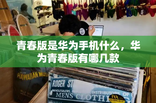 青春版是华为手机什么，华为青春版有哪几款