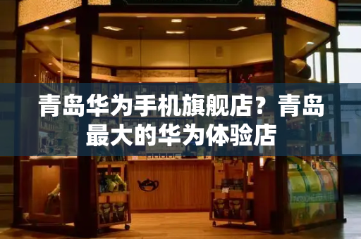 青岛华为手机旗舰店？青岛最大的华为体验店