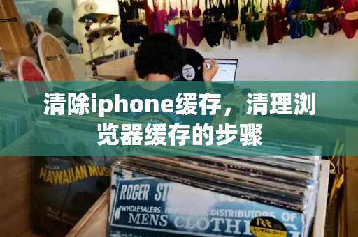 清除iphone缓存，清理浏览器缓存的步骤