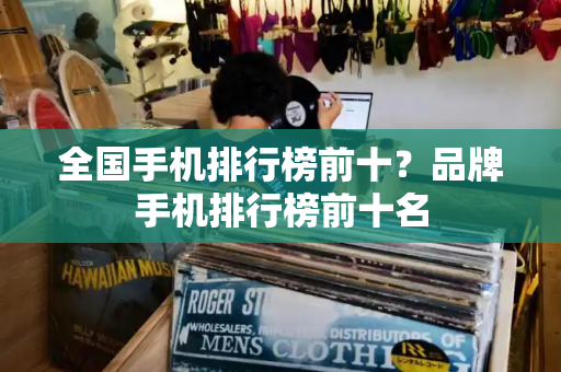 全国手机排行榜前十？品牌手机排行榜前十名