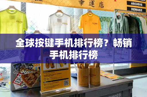 全球按键手机排行榜？畅销手机排行榜