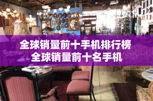 全球销量前十手机排行榜 全球销量前十名手机