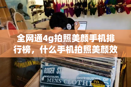 全网通4g拍照美颜手机排行榜，什么手机拍照美颜效果最好看-第1张图片-星选测评