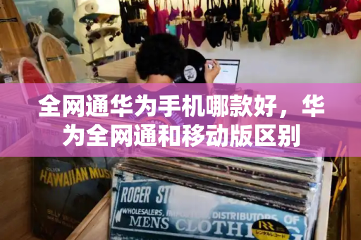 全网通华为手机哪款好，华为全网通和移动版区别-第1张图片-星选测评