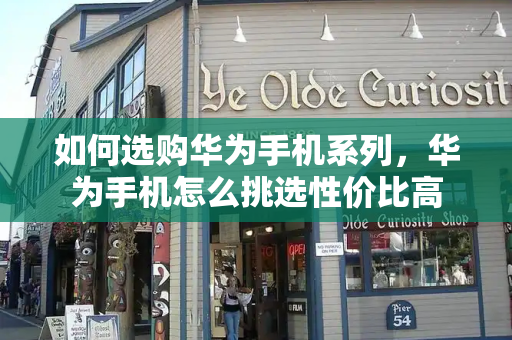 如何选购华为手机系列，华为手机怎么挑选性价比高