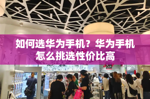 如何选华为手机？华为手机怎么挑选性价比高-第1张图片-星选测评