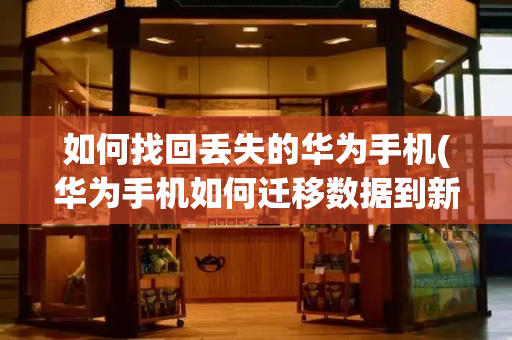如何找回丢失的华为手机(华为手机如何迁移数据到新手机)
