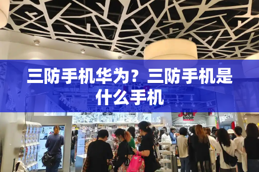 三防手机华为？三防手机是什么手机-第1张图片-星选测评