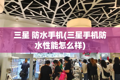 三星 防水手机(三星手机防水性能怎么样)