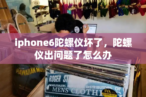 iphone6陀螺仪坏了，陀螺仪出问题了怎么办