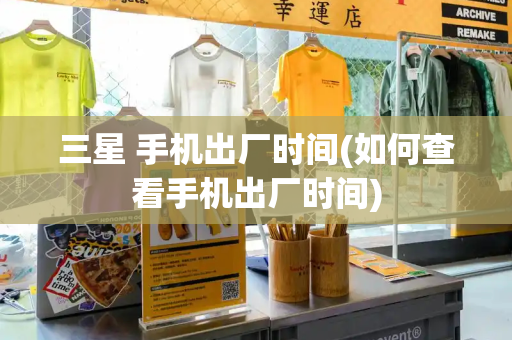 三星 手机出厂时间(如何查看手机出厂时间)