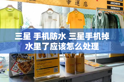 三星 手机防水 三星手机掉水里了应该怎么处理