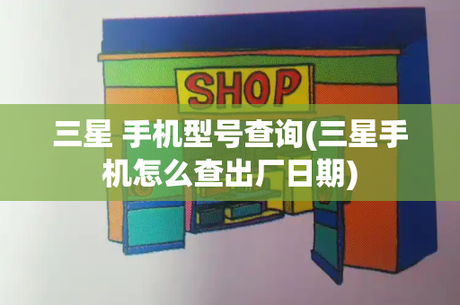 三星 手机型号查询(三星手机怎么查出厂日期)