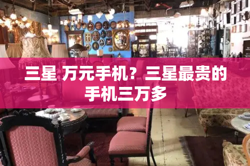 三星 万元手机？三星最贵的手机三万多