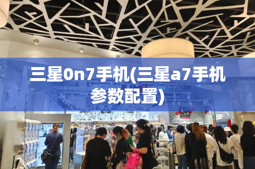 三星0n7手机(三星a7手机参数配置)-第1张图片-星选测评