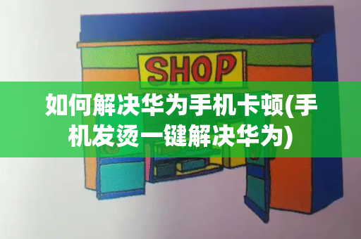 如何解决华为手机卡顿(手机发烫一键解决华为)-第1张图片-星选测评