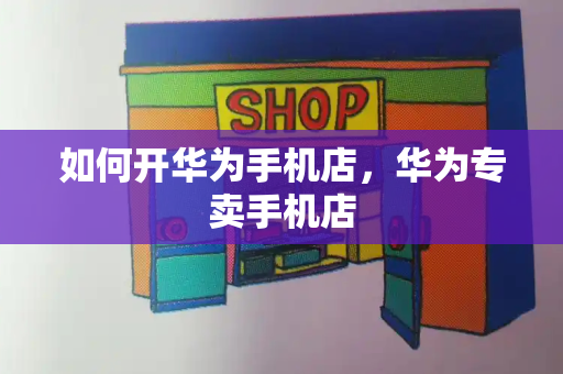 如何开华为手机店，华为专卖手机店-第1张图片-星选测评