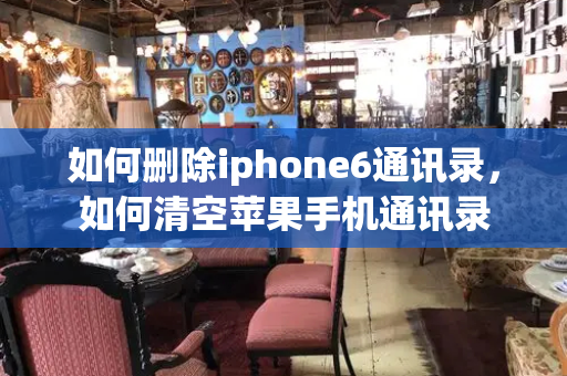 如何删除iphone6通讯录，如何清空苹果手机通讯录