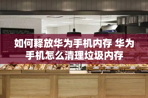 如何释放华为手机内存 华为手机怎么清理垃圾内存-第1张图片-星选测评