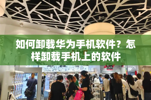 如何卸载华为手机软件？怎样卸载手机上的软件-第1张图片-星选测评